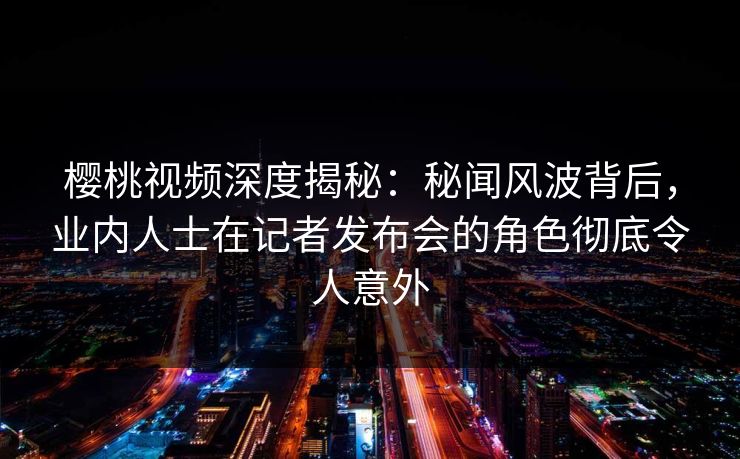 樱桃视频深度揭秘：秘闻风波背后，业内人士在记者发布会的角色彻底令人意外