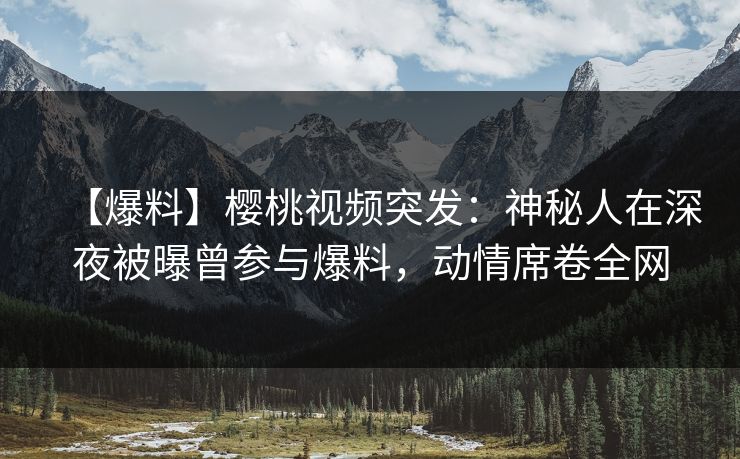 【爆料】樱桃视频突发：神秘人在深夜被曝曾参与爆料，动情席卷全网