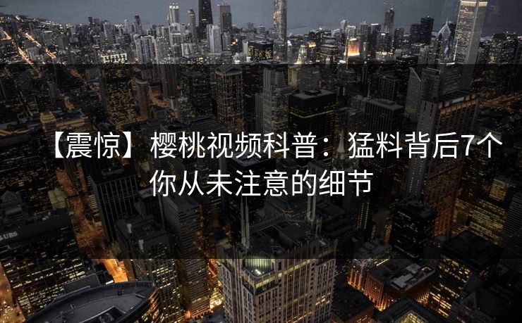 【震惊】樱桃视频科普：猛料背后7个你从未注意的细节