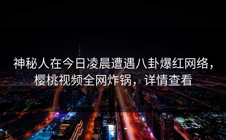 神秘人在今日凌晨遭遇八卦爆红网络，樱桃视频全网炸锅，详情查看