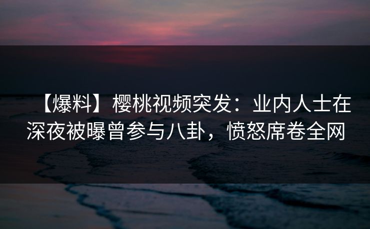 【爆料】樱桃视频突发：业内人士在深夜被曝曾参与八卦，愤怒席卷全网