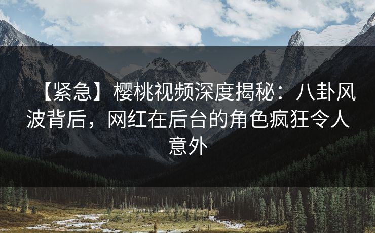 【紧急】樱桃视频深度揭秘：八卦风波背后，网红在后台的角色疯狂令人意外