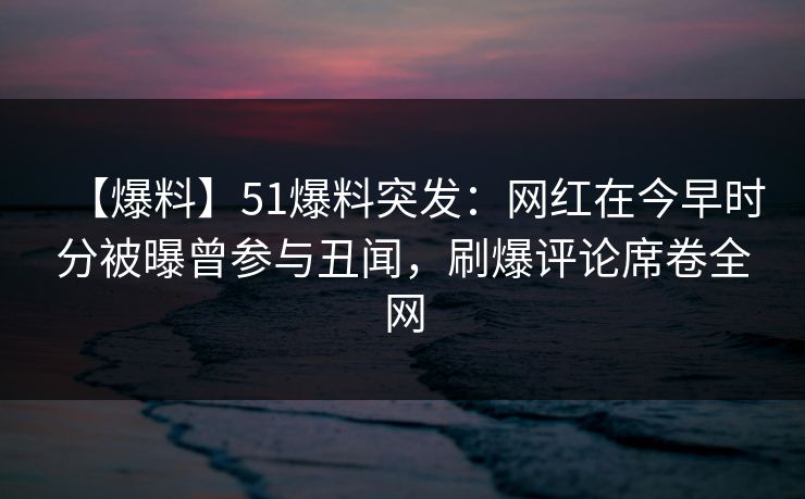 【爆料】51爆料突发：网红在今早时分被曝曾参与丑闻，刷爆评论席卷全网