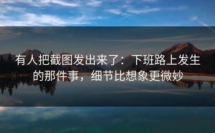 有人把截图发出来了：下班路上发生的那件事，细节比想象更微妙