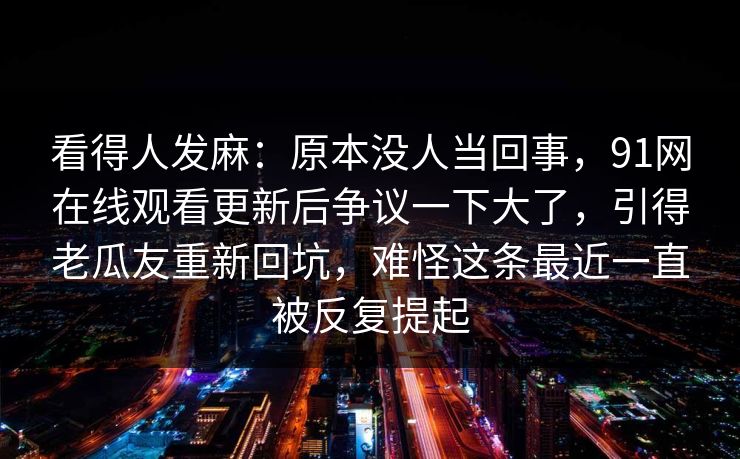 看得人发麻：原本没人当回事，91网在线观看更新后争议一下大了，引得老瓜友重新回坑，难怪这条最近一直被反复提起
