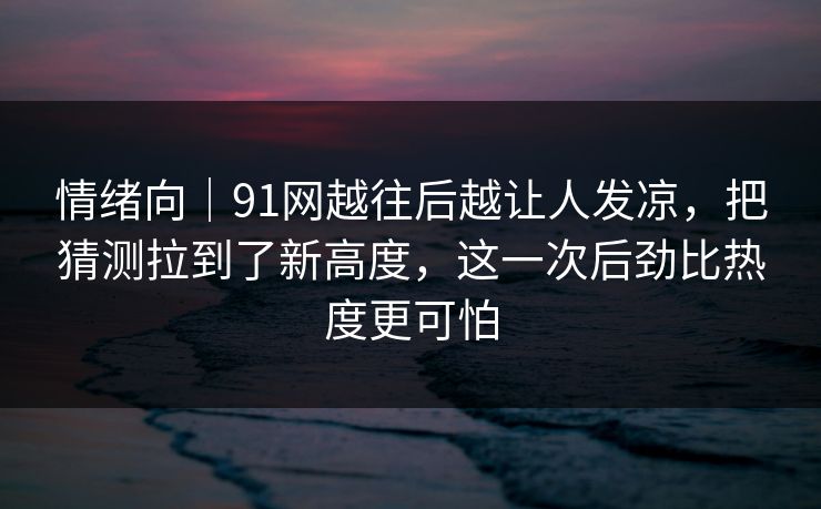 情绪向｜91网越往后越让人发凉，把猜测拉到了新高度，这一次后劲比热度更可怕