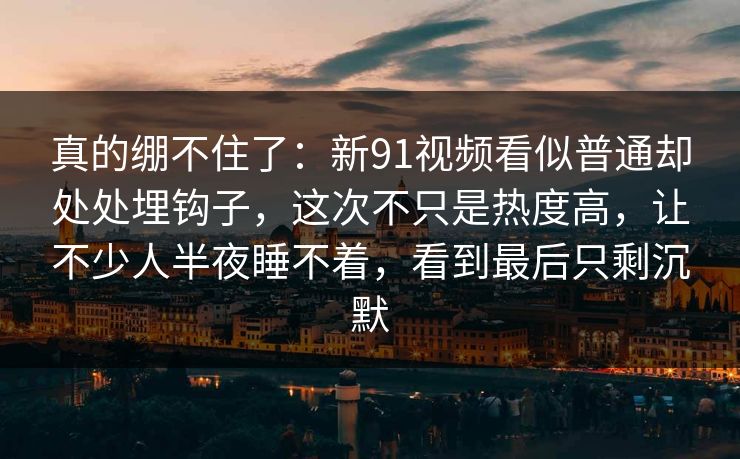 真的绷不住了：新91视频看似普通却处处埋钩子，这次不只是热度高，让不少人半夜睡不着，看到最后只剩沉默
