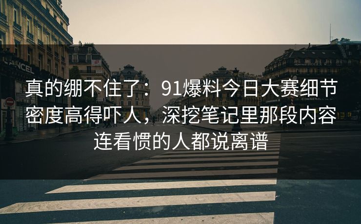 真的绷不住了：91爆料今日大赛细节密度高得吓人，深挖笔记里那段内容连看惯的人都说离谱