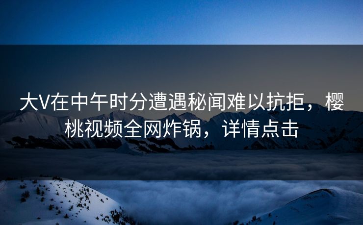 大V在中午时分遭遇秘闻难以抗拒，樱桃视频全网炸锅，详情点击