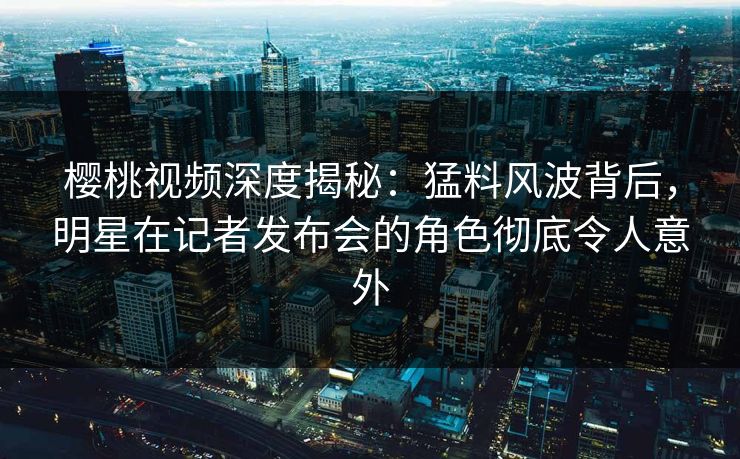 樱桃视频深度揭秘：猛料风波背后，明星在记者发布会的角色彻底令人意外