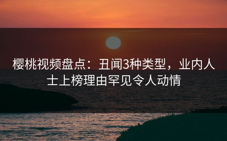 樱桃视频盘点：丑闻3种类型，业内人士上榜理由罕见令人动情