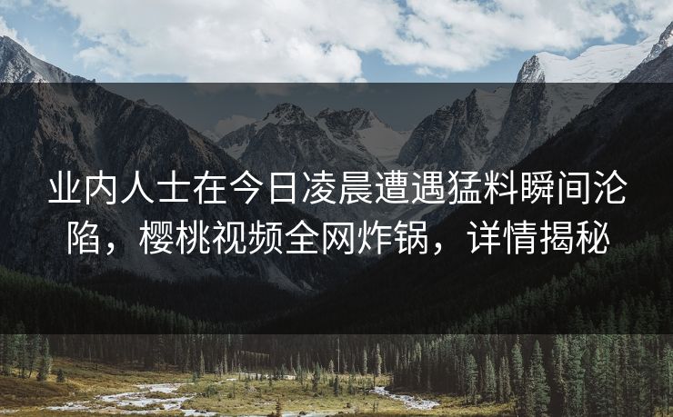 业内人士在今日凌晨遭遇猛料瞬间沦陷，樱桃视频全网炸锅，详情揭秘
