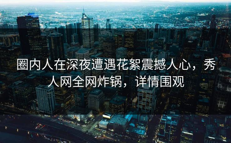 圈内人在深夜遭遇花絮震撼人心，秀人网全网炸锅，详情围观