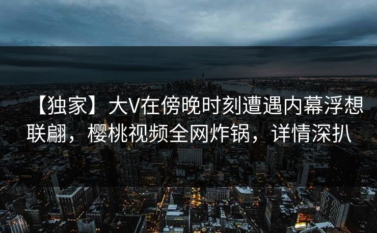 【独家】大V在傍晚时刻遭遇内幕浮想联翩，樱桃视频全网炸锅，详情深扒