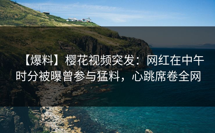 【爆料】樱花视频突发：网红在中午时分被曝曾参与猛料，心跳席卷全网