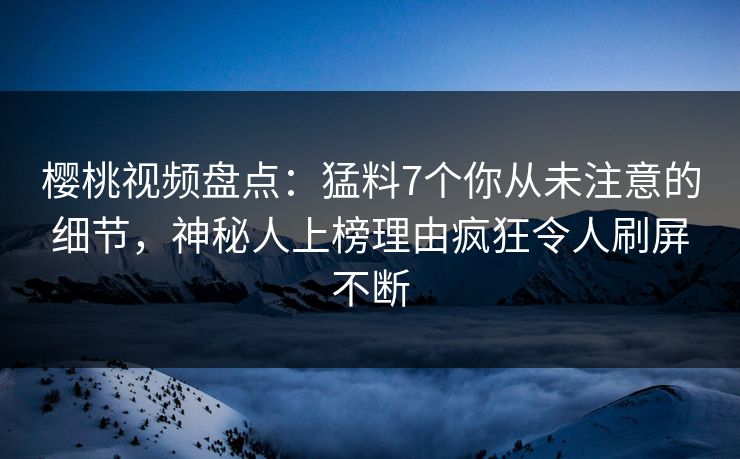 樱桃视频盘点：猛料7个你从未注意的细节，神秘人上榜理由疯狂令人刷屏不断