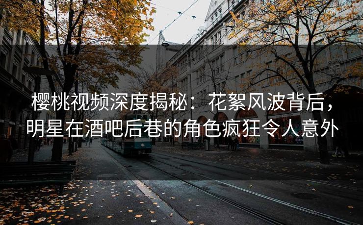 樱桃视频深度揭秘：花絮风波背后，明星在酒吧后巷的角色疯狂令人意外