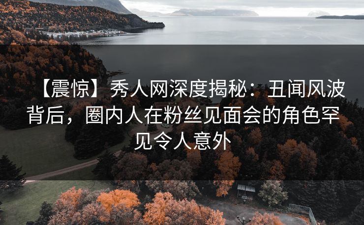 【震惊】秀人网深度揭秘：丑闻风波背后，圈内人在粉丝见面会的角色罕见令人意外
