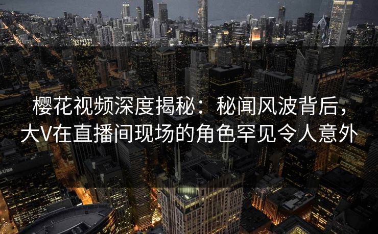 樱花视频深度揭秘：秘闻风波背后，大V在直播间现场的角色罕见令人意外