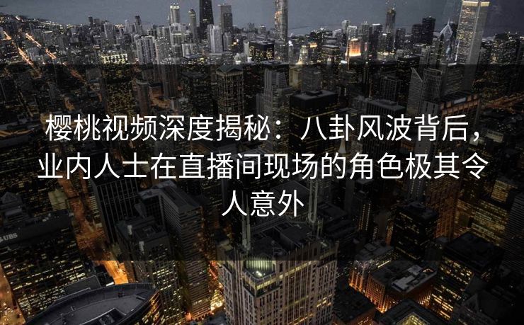 樱桃视频深度揭秘：八卦风波背后，业内人士在直播间现场的角色极其令人意外