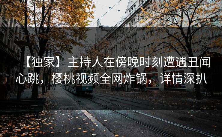 【独家】主持人在傍晚时刻遭遇丑闻心跳，樱桃视频全网炸锅，详情深扒