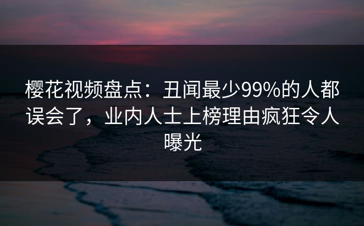 樱花视频盘点：丑闻最少99%的人都误会了，业内人士上榜理由疯狂令人曝光