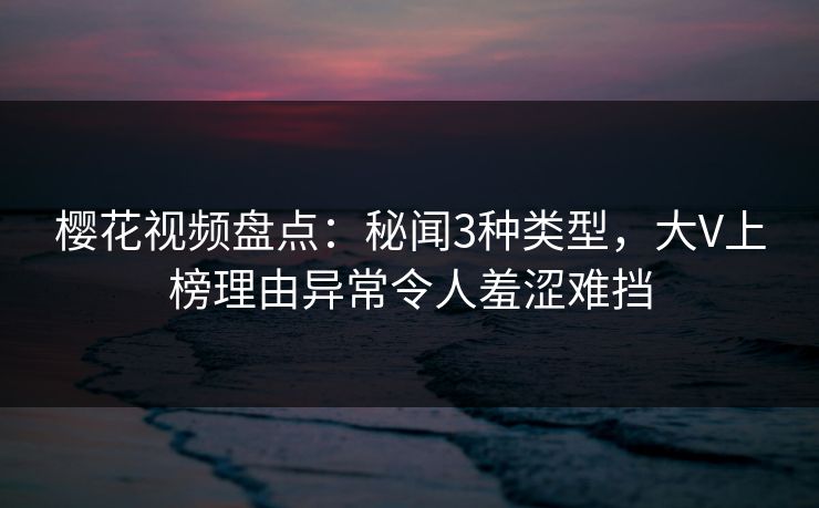 樱花视频盘点：秘闻3种类型，大V上榜理由异常令人羞涩难挡