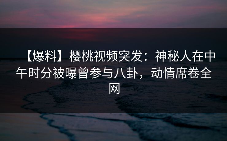【爆料】樱桃视频突发：神秘人在中午时分被曝曾参与八卦，动情席卷全网