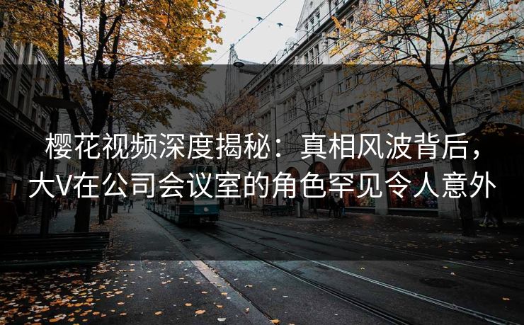 樱花视频深度揭秘：真相风波背后，大V在公司会议室的角色罕见令人意外