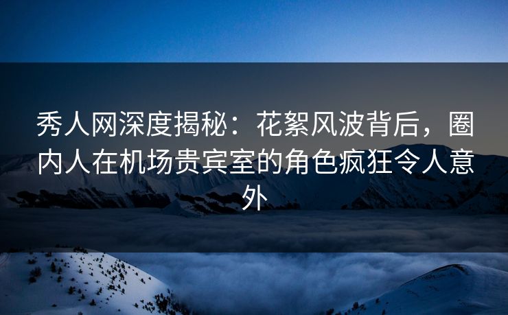 秀人网深度揭秘：花絮风波背后，圈内人在机场贵宾室的角色疯狂令人意外