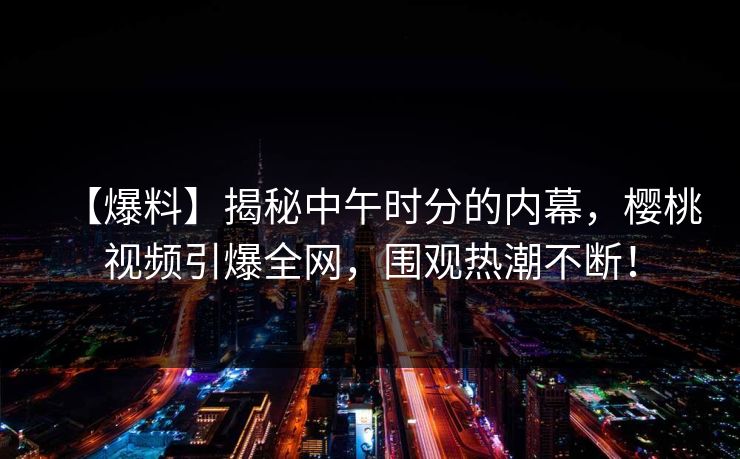 【爆料】揭秘中午时分的内幕，樱桃视频引爆全网，围观热潮不断！
