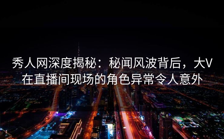 秀人网深度揭秘：秘闻风波背后，大V在直播间现场的角色异常令人意外