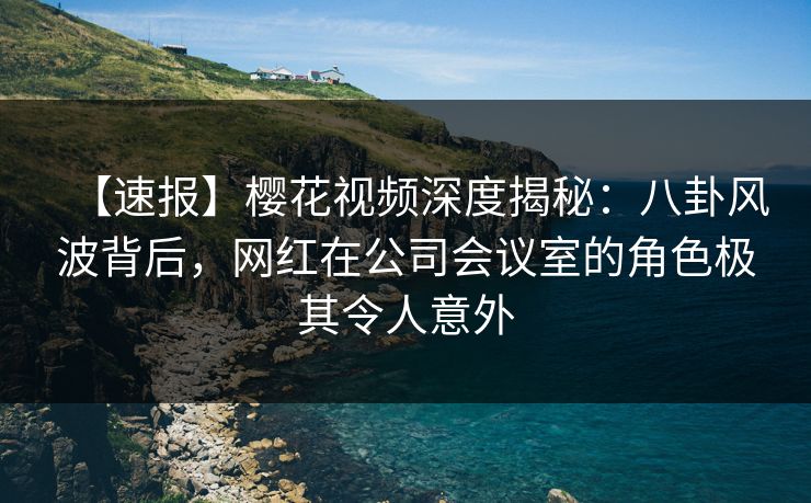 【速报】樱花视频深度揭秘：八卦风波背后，网红在公司会议室的角色极其令人意外