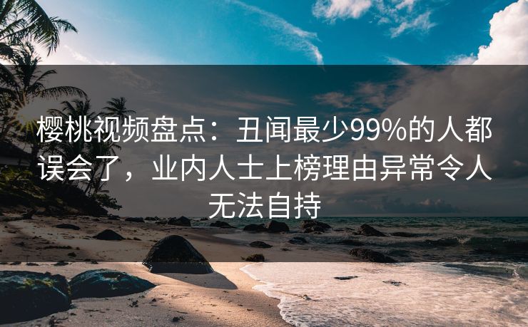 樱桃视频盘点：丑闻最少99%的人都误会了，业内人士上榜理由异常令人无法自持