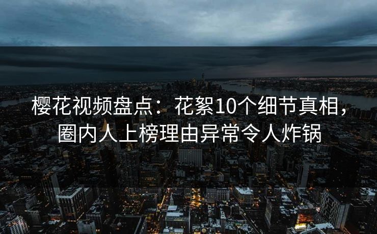 樱花视频盘点：花絮10个细节真相，圈内人上榜理由异常令人炸锅