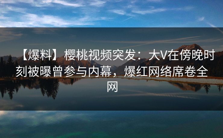 【爆料】樱桃视频突发:大V在傍晚时刻被曝曾参与内幕,爆红网络席卷全网