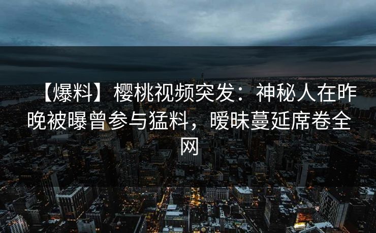 【爆料】樱桃视频突发：神秘人在昨晚被曝曾参与猛料，暧昧蔓延席卷全网
