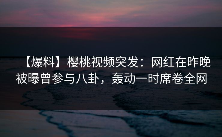 【爆料】樱桃视频突发：网红在昨晚被曝曾参与八卦，轰动一时席卷全网