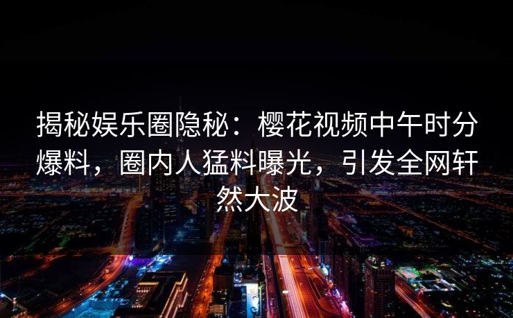揭秘娱乐圈隐秘：樱花视频中午时分爆料，圈内人猛料曝光，引发全网轩然大波