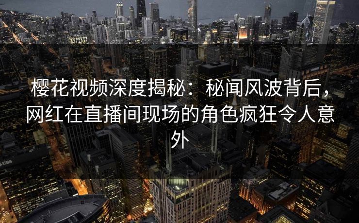 樱花视频深度揭秘：秘闻风波背后，网红在直播间现场的角色疯狂令人意外