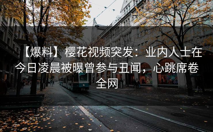 【爆料】樱花视频突发：业内人士在今日凌晨被曝曾参与丑闻，心跳席卷全网