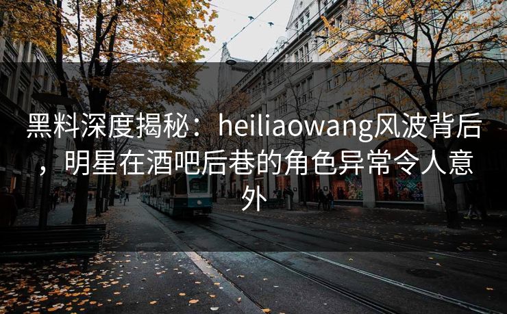 黑料深度揭秘：heiliaowang风波背后，明星在酒吧后巷的角色异常令人意外