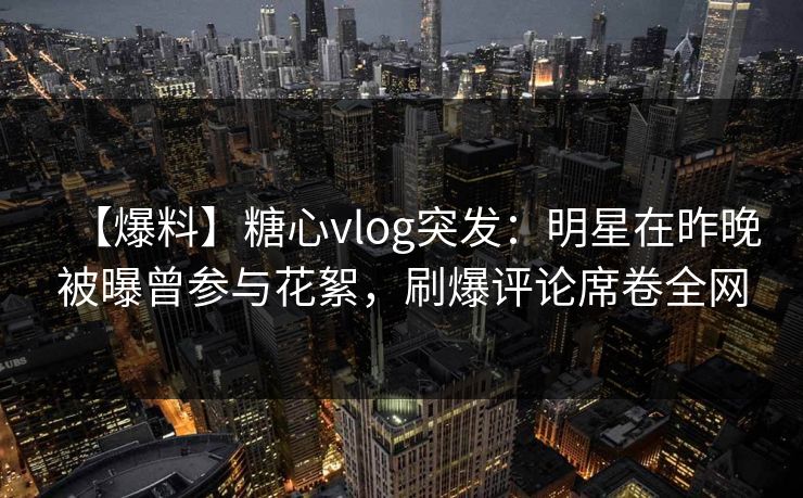 【爆料】糖心vlog突发：明星在昨晚被曝曾参与花絮，刷爆评论席卷全网
