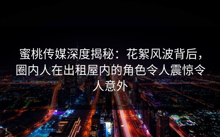 蜜桃传媒深度揭秘：花絮风波背后，圈内人在出租屋内的角色令人震惊令人意外