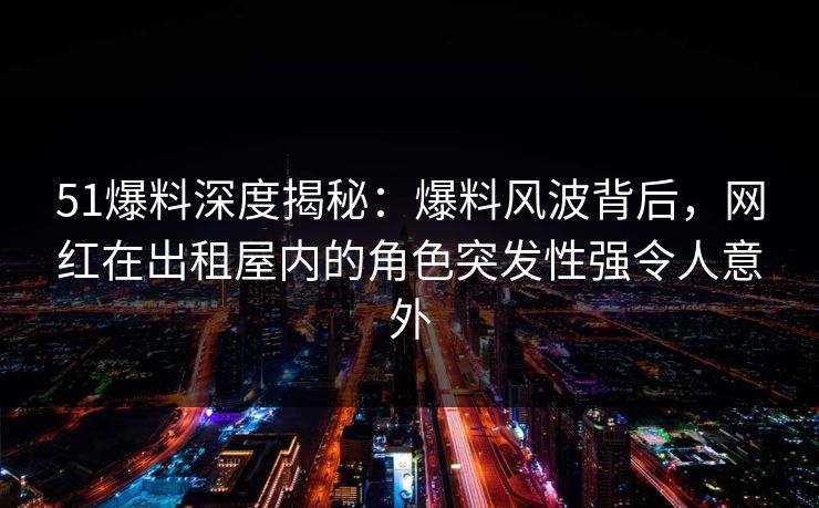 51爆料深度揭秘：爆料风波背后，网红在出租屋内的角色突发性强令人意外