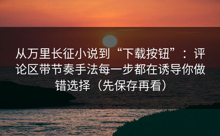 从万里长征小说到“下载按钮”：评论区带节奏手法每一步都在诱导你做错选择（先保存再看）
