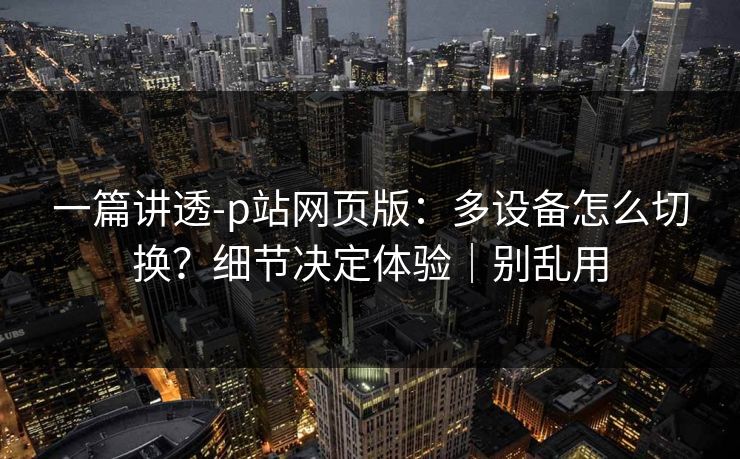 一篇讲透-p站网页版：多设备怎么切换？细节决定体验｜别乱用