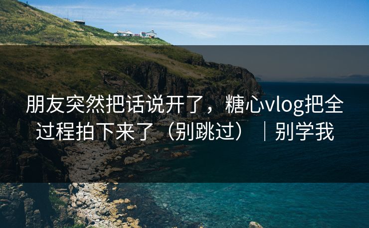 朋友突然把话说开了，糖心vlog把全过程拍下来了（别跳过）｜别学我