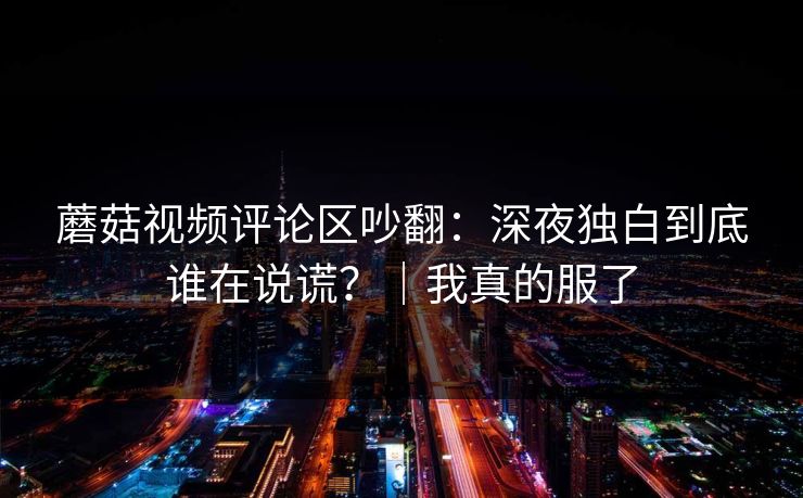蘑菇视频评论区吵翻：深夜独白到底谁在说谎？｜我真的服了